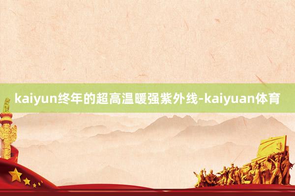 kaiyun终年的超高温暖强紫外线-kaiyuan体育