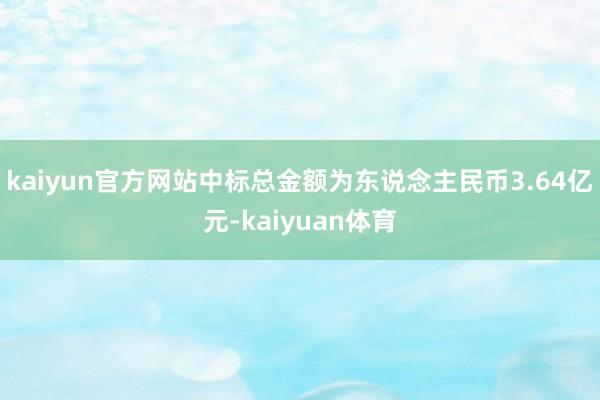 kaiyun官方网站中标总金额为东说念主民币3.64亿元-k