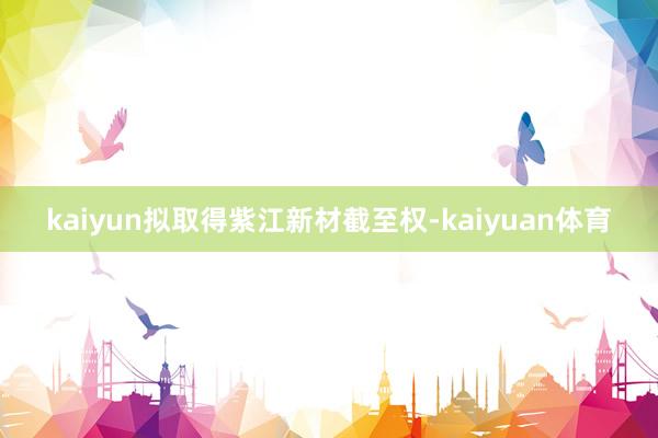 kaiyun拟取得紫江新材截至权-kaiyuan体育