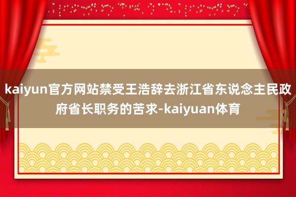 kaiyun官方网站禁受王浩辞去浙江省东说念主民政府省长职务